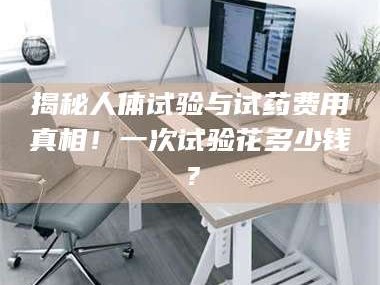 醴陵揭秘人体试验与试药费用真相！一次试验花多少钱？