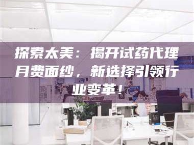 醴陵探索太美：揭开试药代理月费面纱，新选择引领行业变革！