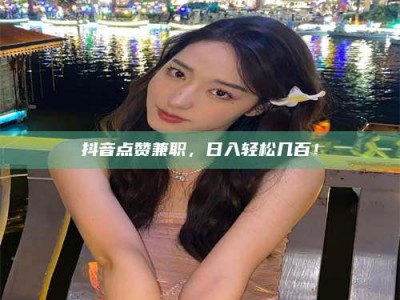 醴陵抖音点赞兼职，日入轻松几百！