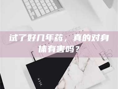 醴陵试了好几年药，真的对身体有害吗？