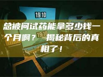 醴陵总被问试药能拿多少钱一个月啊？ 揭秘背后的真相了！