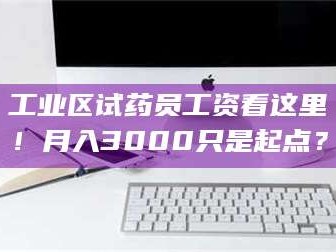 醴陵工业区试药员工资看这里！月入3000只是起点？
