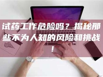 醴陵试药工作危险吗？揭秘那些不为人知的风险和挑战！