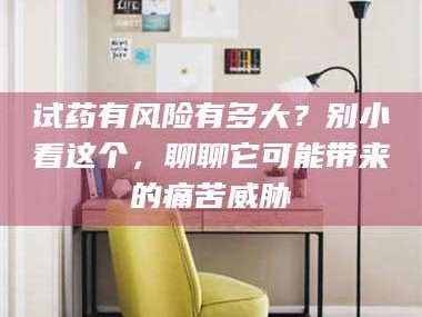 醴陵试药有风险有多大？别小看这个，聊聊它可能带来的痛苦威胁
