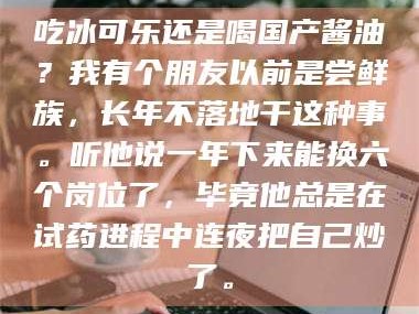 醴陵吃冰可乐还是喝国产酱油？我有个朋友以前是尝鲜族，长年不落地干这种事。听他说一年下来能换六个岗位了，毕竟他总是在试药进程中连夜把自己炒了。