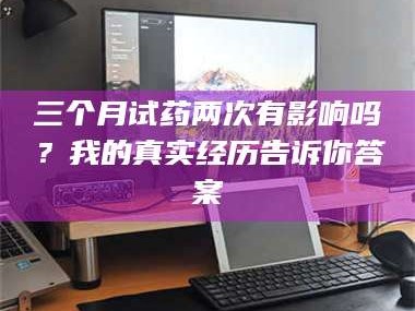 醴陵三个月试药两次有影响吗？我的真实经历告诉你答案
