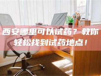醴陵西安哪里可以试药？教你轻松找到试药地点！
