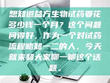 醴陵想知道益方生物试药要花多少钱一个月？这个问题问得好，作为一个对试药流程略知一二的人，今天就来和大家聊一聊这个话题。