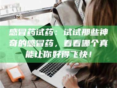 醴陵感冒药试药：试试那些神奇的感冒药，看看哪个真能让你好得飞快！