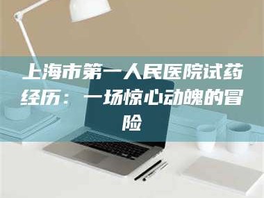 醴陵上海市第一人民医院试药经历：一场惊心动魄的冒险
