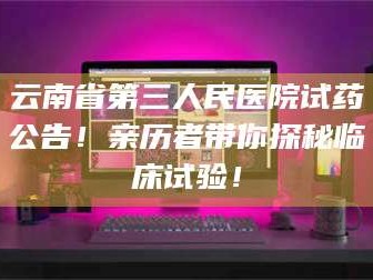 醴陵云南省第三人民医院试药公告！亲历者带你探秘临床试验！