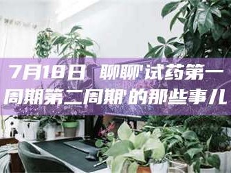 醴陵7月18日 聊聊'试药第一周期第二周期'的那些事儿