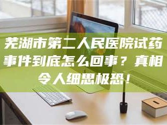 醴陵芜湖市第二人民医院试药事件到底怎么回事？真相令人细思极恐！