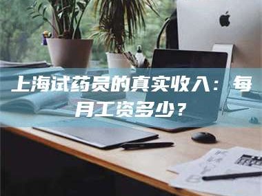 醴陵上海试药员的真实收入：每月工资多少？