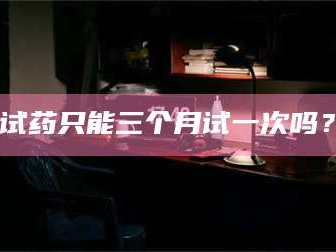 醴陵试药只能三个月试一次吗？