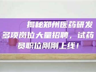 醴陵🔍 揭秘郑州医药研发多项岗位大量招聘，试药员职位刚刚上线！