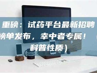 醴陵重磅：试药平台最新招聘榜单发布，幸中者专属！（科普性质）