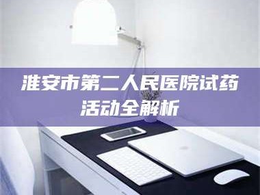 醴陵淮安市第二人民医院试药活动全解析
