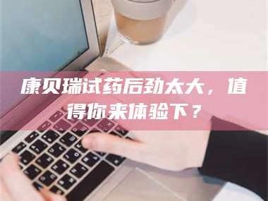 醴陵康贝瑞试药后劲太大，值得你来体验下？