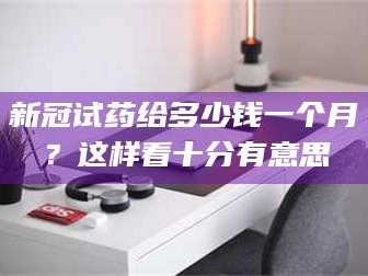醴陵新冠试药给多少钱一个月？这样看十分有意思