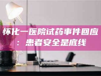 醴陵怀化一医院试药事件回应：患者安全是底线