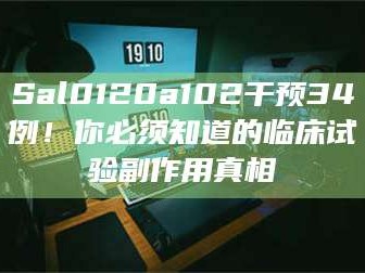 醴陵Sal0120a102干预34例！你必须知道的临床试验副作用真相