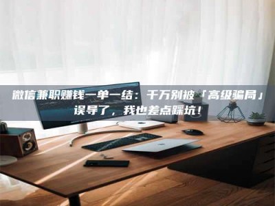 醴陵微信兼职赚钱一单一结：千万别被「高级骗局」误导了，我也差点踩坑！