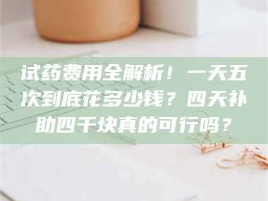 醴陵试药费用全解析！一天五次到底花多少钱？四天补助四千块真的可行吗？