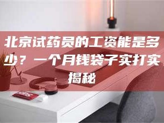 醴陵北京试药员的工资能是多少？一个月钱袋子实打实揭秘