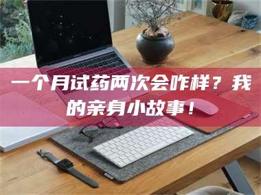 醴陵一个月试药两次会咋样？我的亲身小故事！