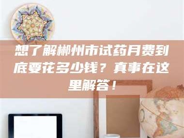 醴陵想了解郴州市试药月费到底要花多少钱？真事在这里解答！