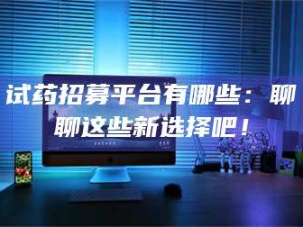 醴陵试药招募平台有哪些：聊聊这些新选择吧！