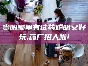醴陵贵阳哪里有试药聪明又好玩,药厂招人啦!