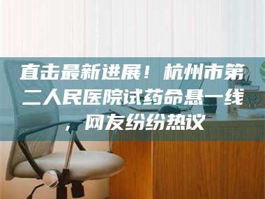 醴陵直击最新进展！杭州市第二人民医院试药命悬一线，网友纷纷热议