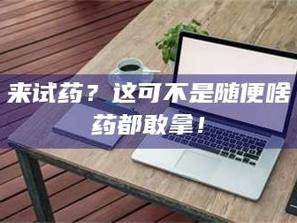 醴陵来试药？这可不是随便啥药都敢拿！