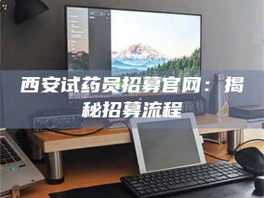 醴陵西安试药员招募官网：揭秘招募流程