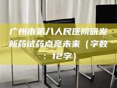 醴陵广州市第八人民医院研发新药试药点亮未来（字数：12字）