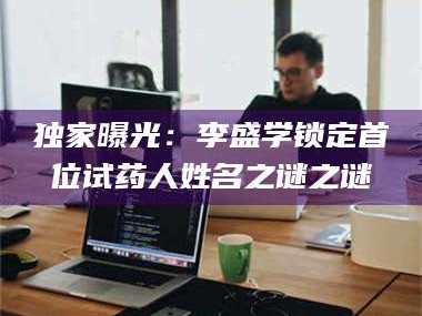 醴陵独家曝光：李盛学锁定首位试药人姓名之谜之谜