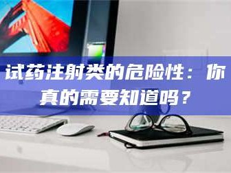 醴陵试药注射类的危险性：你真的需要知道吗？