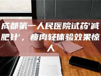 醴陵成都第一人民医院试药'***针'，瘦肉轻体验效果惊人