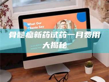 醴陵骨髓瘤新药试药一月费用大揭秘