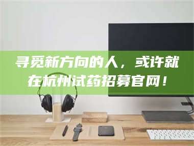 醴陵寻觅新方向的人，或许就在杭州试药招募官网！