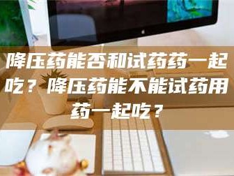 醴陵降压药能否和试药药一起吃？降压药能不能试药用药一起吃？