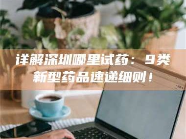 醴陵详解深圳哪里试药：9类新型药品速递细则！