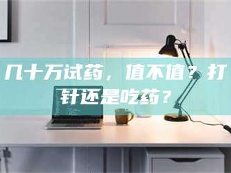醴陵几十万试药，值不值？打针还是吃药？