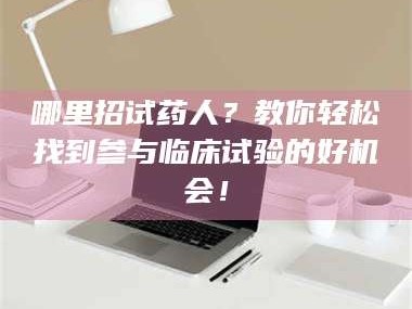 醴陵哪里招试药人？教你轻松找到参与临床试验的好机会！