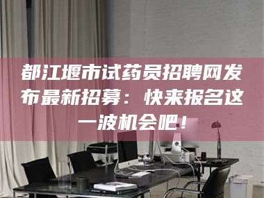 醴陵都江堰市试药员招聘网发布最新招募：快来报名这一波机会吧！