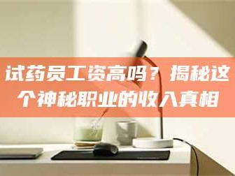 醴陵试药员工资高吗？揭秘这个神秘职业的收入真相