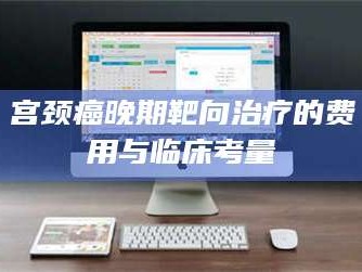 醴陵宫颈癌晚期靶向***的费用与临床考量