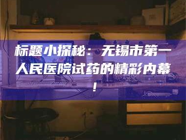 醴陵标题小探秘：无锡市第一人民医院试药的精彩内幕！